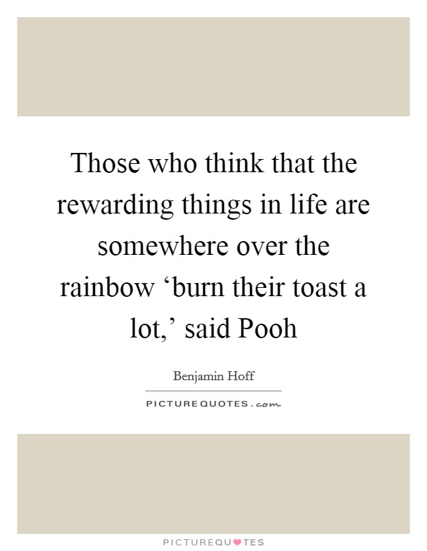 Those who think that the rewarding things in life are somewhere over the rainbow ‘burn their toast a lot,' said Pooh Picture Quote #1