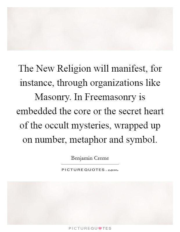 The New Religion will manifest, for instance, through organizations like Masonry. In Freemasonry is embedded the core or the secret heart of the occult mysteries, wrapped up on number, metaphor and symbol Picture Quote #1