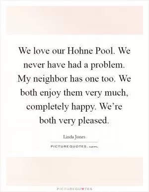 We love our Hohne Pool. We never have had a problem. My neighbor has one too. We both enjoy them very much, completely happy. We’re both very pleased Picture Quote #1