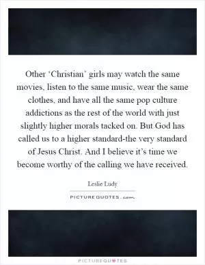 Other ‘Christian’ girls may watch the same movies, listen to the same music, wear the same clothes, and have all the same pop culture addictions as the rest of the world with just slightly higher morals tacked on. But God has called us to a higher standard-the very standard of Jesus Christ. And I believe it’s time we become worthy of the calling we have received Picture Quote #1