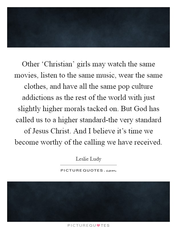 Other ‘Christian' girls may watch the same movies, listen to the same music, wear the same clothes, and have all the same pop culture addictions as the rest of the world with just slightly higher morals tacked on. But God has called us to a higher standard-the very standard of Jesus Christ. And I believe it's time we become worthy of the calling we have received Picture Quote #1