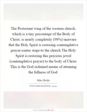 The Protestant wing of the western church, which is a tiny percentage of the Body of Christ, is nearly completely (98%) unaware that the Holy Spirit is restoring contemplative prayer-center stage-to the church The Holy Spirit is restoring this precious jewel (contemplative prayer) to the body of Christ. This is the God ordained means of attaining the fullness of God Picture Quote #1
