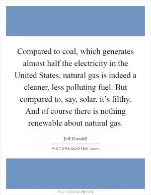 Compared to coal, which generates almost half the electricity in the United States, natural gas is indeed a cleaner, less polluting fuel. But compared to, say, solar, it’s filthy. And of course there is nothing renewable about natural gas Picture Quote #1
