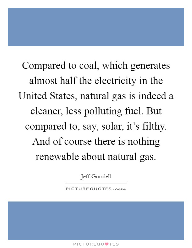 Compared to coal, which generates almost half the electricity in the United States, natural gas is indeed a cleaner, less polluting fuel. But compared to, say, solar, it's filthy. And of course there is nothing renewable about natural gas Picture Quote #1