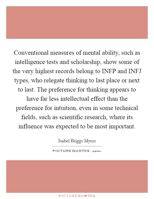 Conventional measures of mental ability, such as intelligence tests and scholarship, show some of the very highest records belong to INFP and INFJ types, who relegate thinking to last place or next to last. The preference for thinking appears to have far less intellectual effect than the preference for intuition, even in some technical fields, such as scientific research, where its influence was expected to be most important Picture Quote #1