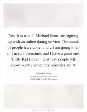 Yes. It is true. I, Michael Scott, am signing up with an online dating service. Thousands of people have done it, and I am going to do it. I need a username, and I have a great one. ‘Little Kid Lover.’ That way people will know exactly where my priorities are at Picture Quote #1