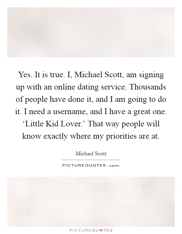 Yes. It is true. I, Michael Scott, am signing up with an online dating service. Thousands of people have done it, and I am going to do it. I need a username, and I have a great one. ‘Little Kid Lover.' That way people will know exactly where my priorities are at Picture Quote #1