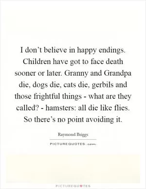 I don’t believe in happy endings. Children have got to face death sooner or later. Granny and Grandpa die, dogs die, cats die, gerbils and those frightful things - what are they called? - hamsters: all die like flies. So there’s no point avoiding it Picture Quote #1