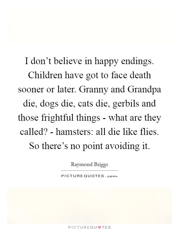 I don't believe in happy endings. Children have got to face death sooner or later. Granny and Grandpa die, dogs die, cats die, gerbils and those frightful things - what are they called? - hamsters: all die like flies. So there's no point avoiding it Picture Quote #1
