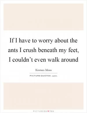 If I have to worry about the ants I crush beneath my feet, I couldn’t even walk around Picture Quote #1
