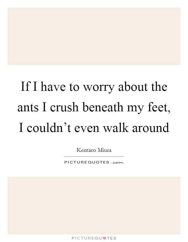 If I have to worry about the ants I crush beneath my feet, I couldn't even walk around Picture Quote #1