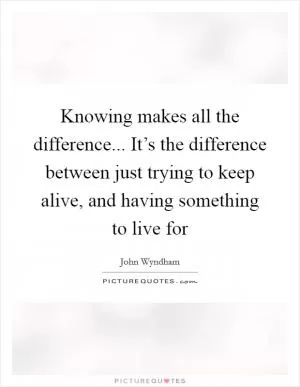 Knowing makes all the difference... It’s the difference between just trying to keep alive, and having something to live for Picture Quote #1