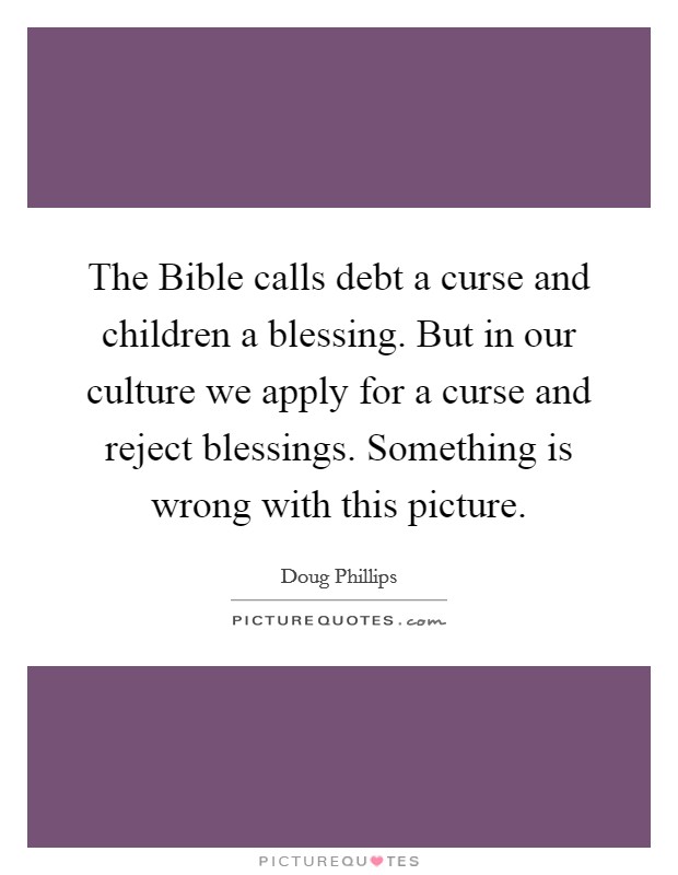 The Bible calls debt a curse and children a blessing. But in our culture we apply for a curse and reject blessings. Something is wrong with this picture Picture Quote #1