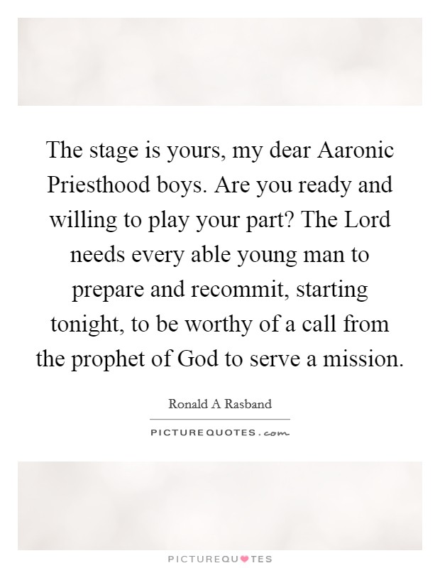 The stage is yours, my dear Aaronic Priesthood boys. Are you ready and willing to play your part? The Lord needs every able young man to prepare and recommit, starting tonight, to be worthy of a call from the prophet of God to serve a mission Picture Quote #1