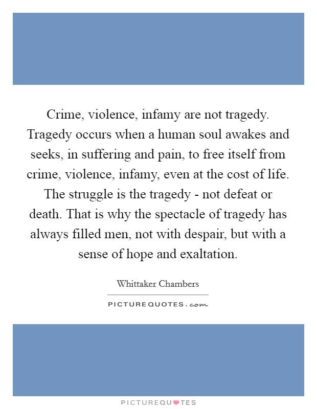Crime, violence, infamy are not tragedy. Tragedy occurs when a human soul awakes and seeks, in suffering and pain, to free itself from crime, violence, infamy, even at the cost of life. The struggle is the tragedy - not defeat or death. That is why the spectacle of tragedy has always filled men, not with despair, but with a sense of hope and exaltation Picture Quote #1