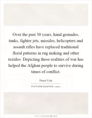 Over the past 30 years, hand grenades, tanks, fighter jets, missiles, helicopters and assault rifles have replaced traditional floral patterns in rug making and other textiles. Depicting these realities of war has helped the Afghan people to survive during times of conflict Picture Quote #1