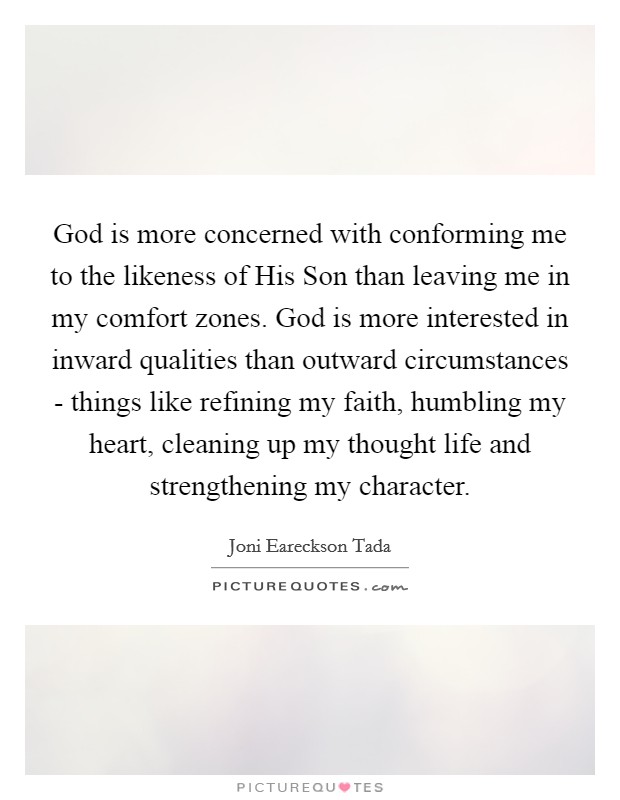 God is more concerned with conforming me to the likeness of His Son than leaving me in my comfort zones. God is more interested in inward qualities than outward circumstances - things like refining my faith, humbling my heart, cleaning up my thought life and strengthening my character Picture Quote #1