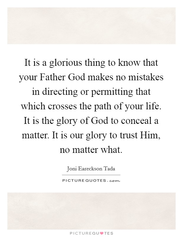 It is a glorious thing to know that your Father God makes no mistakes in directing or permitting that which crosses the path of your life. It is the glory of God to conceal a matter. It is our glory to trust Him, no matter what Picture Quote #1