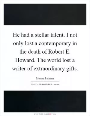 He had a stellar talent. I not only lost a contemporary in the death of Robert E. Howard. The world lost a writer of extraordinary gifts Picture Quote #1