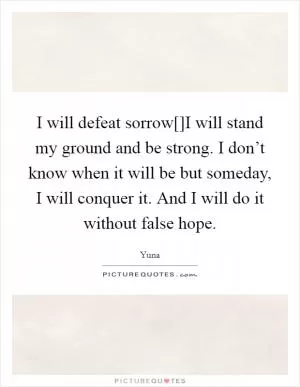 I will defeat sorrow[]I will stand my ground and be strong. I don’t know when it will be but someday, I will conquer it. And I will do it without false hope Picture Quote #1
