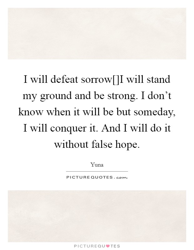 I will defeat sorrow[]I will stand my ground and be strong. I don't know when it will be but someday, I will conquer it. And I will do it without false hope Picture Quote #1