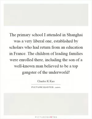 The primary school I attended in Shanghai was a very liberal one, established by scholars who had return from an education in France. The children of leading families were enrolled there, including the son of a well-known man believed to be a top gangster of the underworld! Picture Quote #1