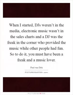 When I started, DJs weren’t in the media, electronic music wasn’t in the sales charts and a DJ was the freak in the corner who provided the music while other people had fun. So to do it, you must have been a freak and a music lover Picture Quote #1