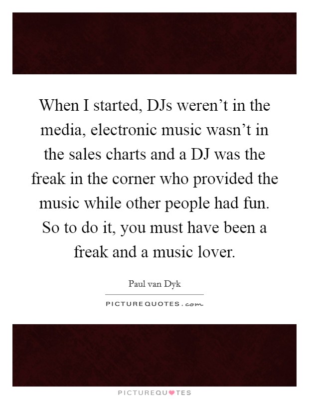 When I started, DJs weren't in the media, electronic music wasn't in the sales charts and a DJ was the freak in the corner who provided the music while other people had fun. So to do it, you must have been a freak and a music lover Picture Quote #1