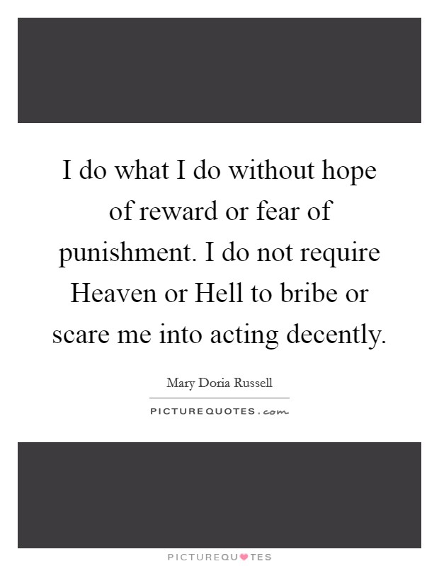 I do what I do without hope of reward or fear of punishment. I do not require Heaven or Hell to bribe or scare me into acting decently Picture Quote #1