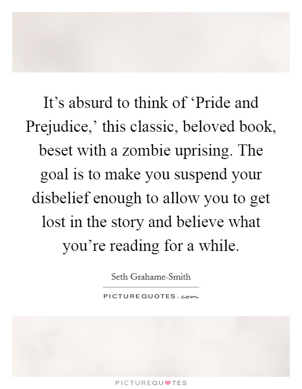 It's absurd to think of ‘Pride and Prejudice,' this classic, beloved book, beset with a zombie uprising. The goal is to make you suspend your disbelief enough to allow you to get lost in the story and believe what you're reading for a while Picture Quote #1