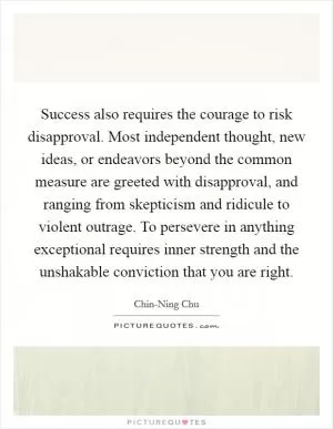 Success also requires the courage to risk disapproval. Most independent thought, new ideas, or endeavors beyond the common measure are greeted with disapproval, and ranging from skepticism and ridicule to violent outrage. To persevere in anything exceptional requires inner strength and the unshakable conviction that you are right Picture Quote #1