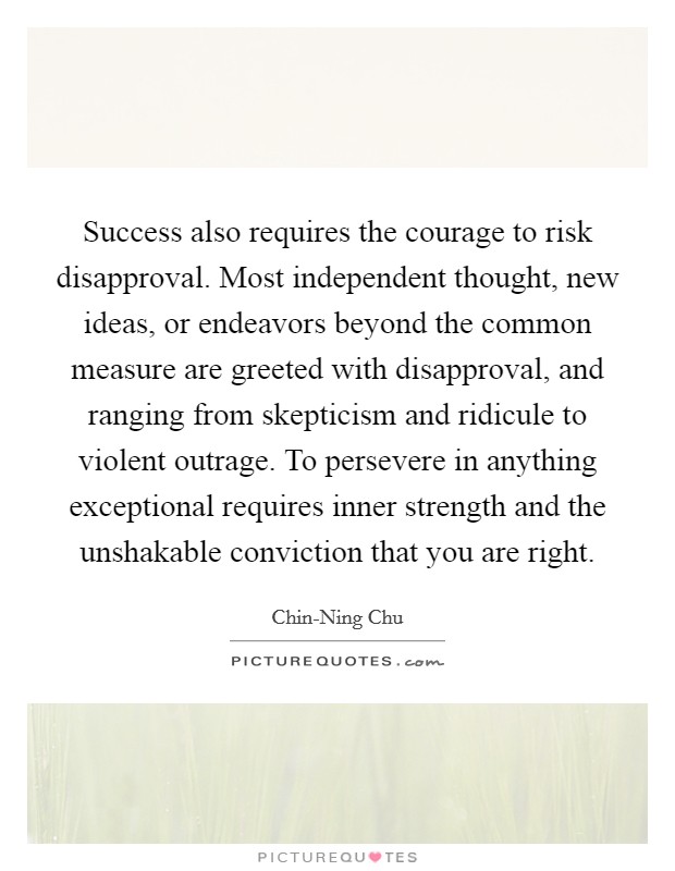 Success also requires the courage to risk disapproval. Most independent thought, new ideas, or endeavors beyond the common measure are greeted with disapproval, and ranging from skepticism and ridicule to violent outrage. To persevere in anything exceptional requires inner strength and the unshakable conviction that you are right Picture Quote #1