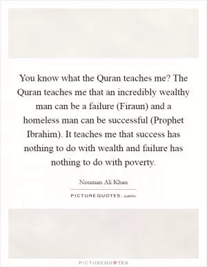 You know what the Quran teaches me? The Quran teaches me that an incredibly wealthy man can be a failure (Firaun) and a homeless man can be successful (Prophet Ibrahim). It teaches me that success has nothing to do with wealth and failure has nothing to do with poverty Picture Quote #1