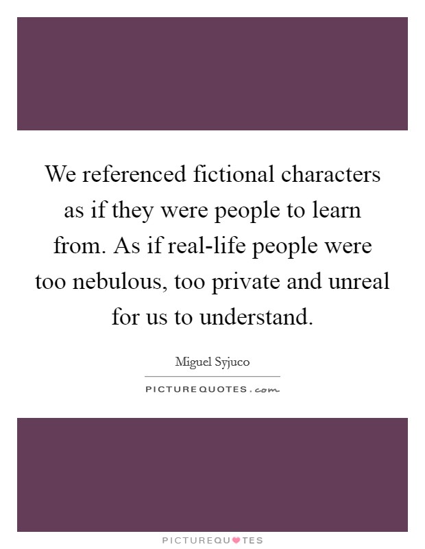 We referenced fictional characters as if they were people to learn from. As if real-life people were too nebulous, too private and unreal for us to understand Picture Quote #1