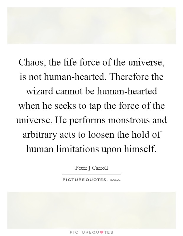 Chaos, the life force of the universe, is not human-hearted. Therefore the wizard cannot be human-hearted when he seeks to tap the force of the universe. He performs monstrous and arbitrary acts to loosen the hold of human limitations upon himself Picture Quote #1