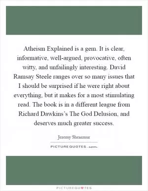 Atheism Explained is a gem. It is clear, informative, well-argued, provocative, often witty, and unfailingly interesting. David Ramsay Steele ranges over so many issues that I should be surprised if he were right about everything, but it makes for a most stimulating read. The book is in a different league from Richard Dawkins’s The God Delusion, and deserves much greater success Picture Quote #1
