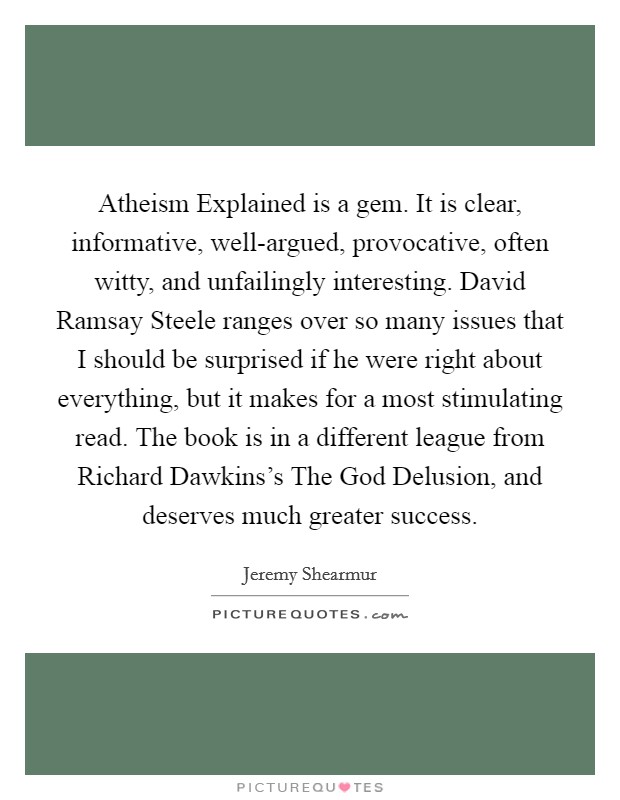Atheism Explained is a gem. It is clear, informative, well-argued, provocative, often witty, and unfailingly interesting. David Ramsay Steele ranges over so many issues that I should be surprised if he were right about everything, but it makes for a most stimulating read. The book is in a different league from Richard Dawkins's The God Delusion, and deserves much greater success Picture Quote #1