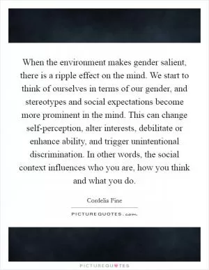 When the environment makes gender salient, there is a ripple effect on the mind. We start to think of ourselves in terms of our gender, and stereotypes and social expectations become more prominent in the mind. This can change self-perception, alter interests, debilitate or enhance ability, and trigger unintentional discrimination. In other words, the social context influences who you are, how you think and what you do Picture Quote #1