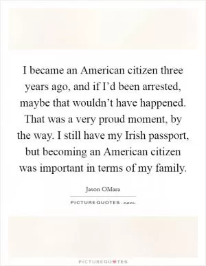 I became an American citizen three years ago, and if I’d been arrested, maybe that wouldn’t have happened. That was a very proud moment, by the way. I still have my Irish passport, but becoming an American citizen was important in terms of my family Picture Quote #1