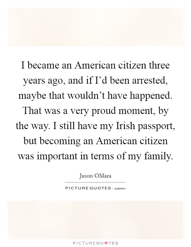 I became an American citizen three years ago, and if I'd been arrested, maybe that wouldn't have happened. That was a very proud moment, by the way. I still have my Irish passport, but becoming an American citizen was important in terms of my family Picture Quote #1