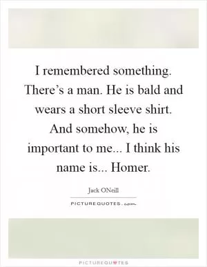 I remembered something. There’s a man. He is bald and wears a short sleeve shirt. And somehow, he is important to me... I think his name is... Homer Picture Quote #1
