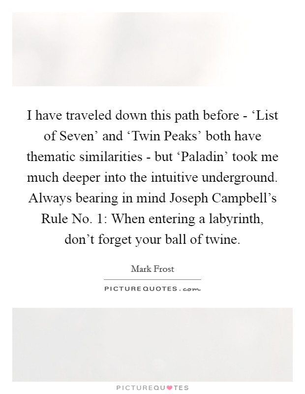 I have traveled down this path before - ‘List of Seven' and ‘Twin Peaks' both have thematic similarities - but ‘Paladin' took me much deeper into the intuitive underground. Always bearing in mind Joseph Campbell's Rule No. 1: When entering a labyrinth, don't forget your ball of twine Picture Quote #1