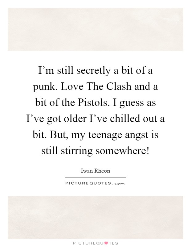 I'm still secretly a bit of a punk. Love The Clash and a bit of the Pistols. I guess as I've got older I've chilled out a bit. But, my teenage angst is still stirring somewhere! Picture Quote #1