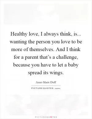 Healthy love, I always think, is... wanting the person you love to be more of themselves. And I think for a parent that’s a challenge, because you have to let a baby spread its wings Picture Quote #1