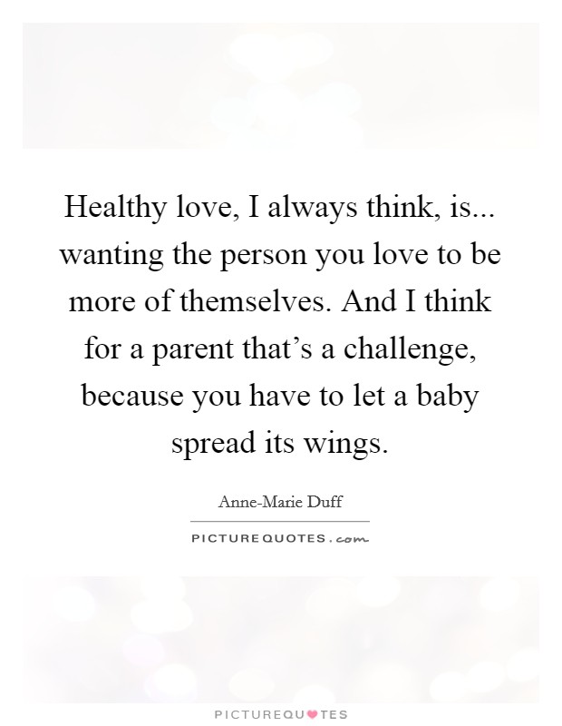 Healthy love, I always think, is... wanting the person you love to be more of themselves. And I think for a parent that's a challenge, because you have to let a baby spread its wings Picture Quote #1