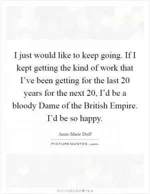 I just would like to keep going. If I kept getting the kind of work that I’ve been getting for the last 20 years for the next 20, I’d be a bloody Dame of the British Empire. I’d be so happy Picture Quote #1