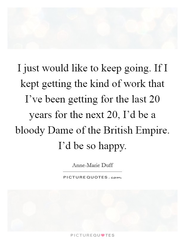 I just would like to keep going. If I kept getting the kind of work that I've been getting for the last 20 years for the next 20, I'd be a bloody Dame of the British Empire. I'd be so happy Picture Quote #1