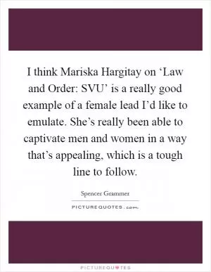 I think Mariska Hargitay on ‘Law and Order: SVU’ is a really good example of a female lead I’d like to emulate. She’s really been able to captivate men and women in a way that’s appealing, which is a tough line to follow Picture Quote #1