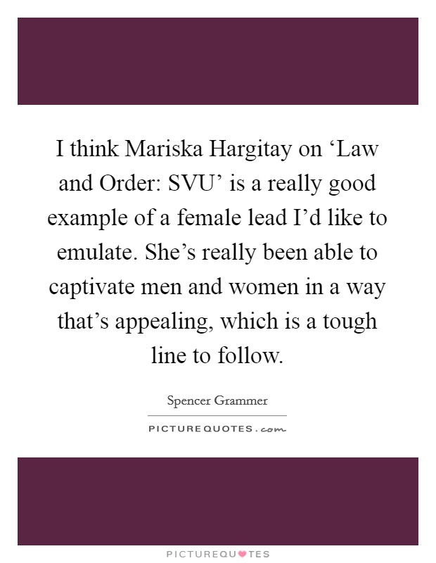 I think Mariska Hargitay on ‘Law and Order: SVU' is a really good example of a female lead I'd like to emulate. She's really been able to captivate men and women in a way that's appealing, which is a tough line to follow Picture Quote #1