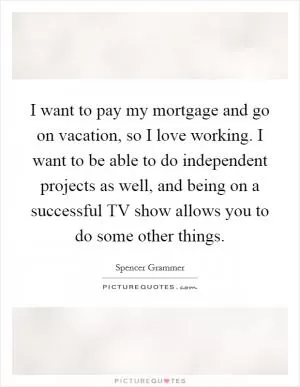 I want to pay my mortgage and go on vacation, so I love working. I want to be able to do independent projects as well, and being on a successful TV show allows you to do some other things Picture Quote #1